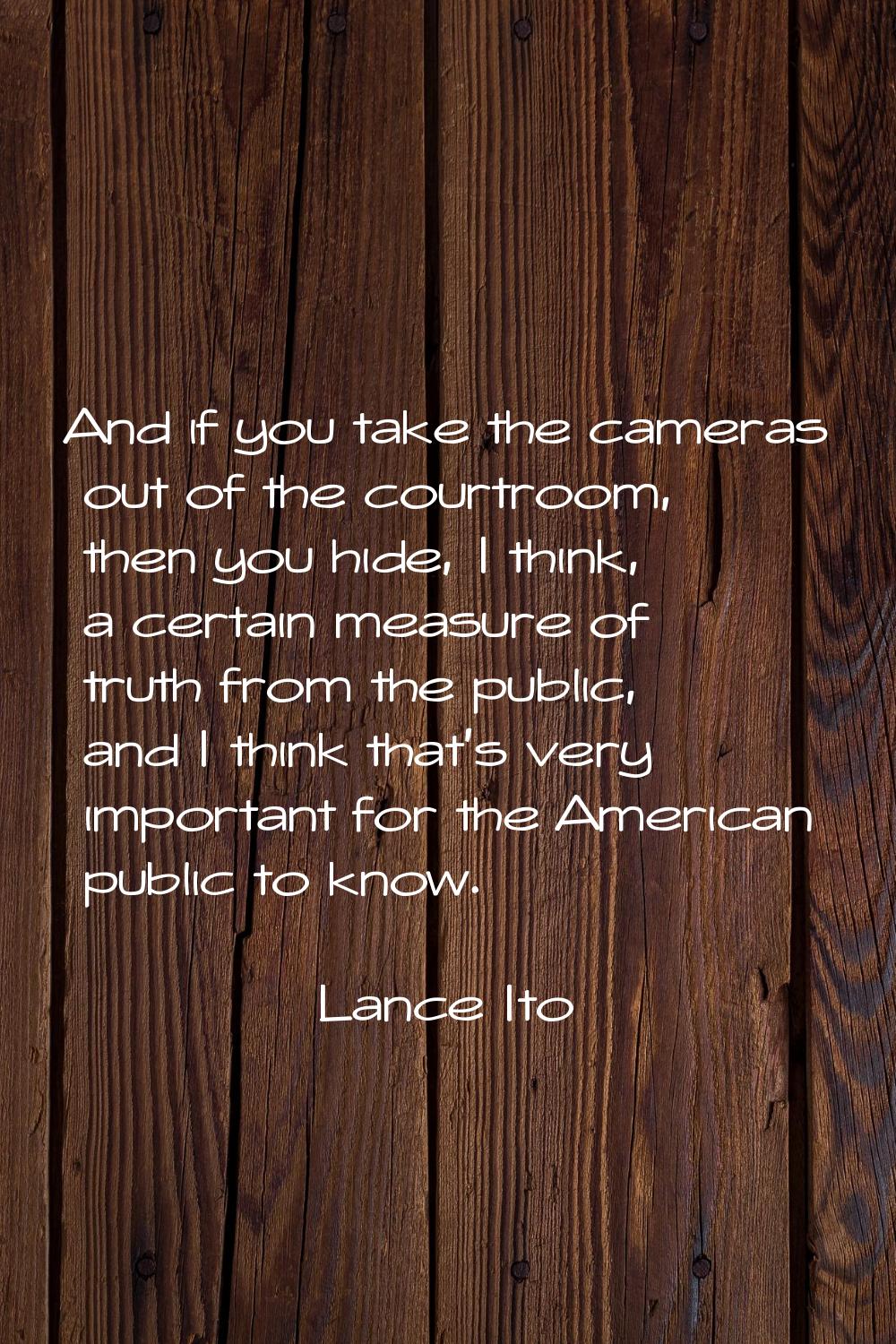 And if you take the cameras out of the courtroom, then you hide, I think, a certain measure of trut