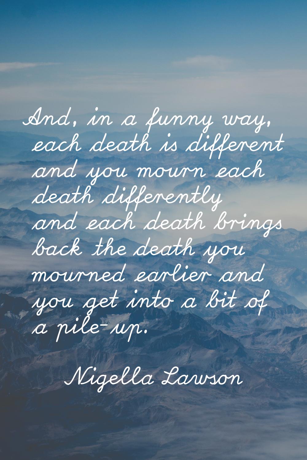 And, in a funny way, each death is different and you mourn each death differently and each death br
