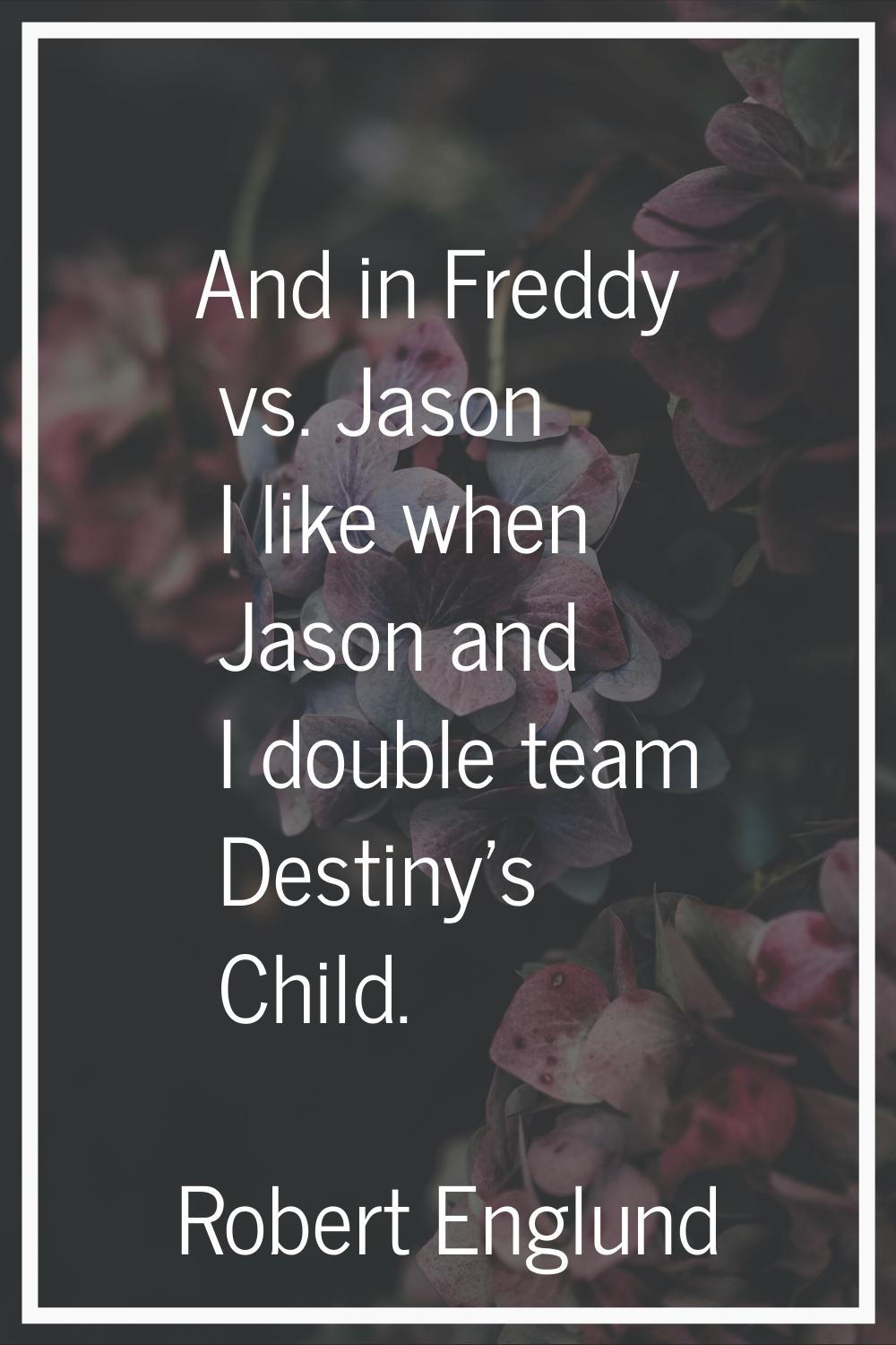 And in Freddy vs. Jason I like when Jason and I double team Destiny's Child.