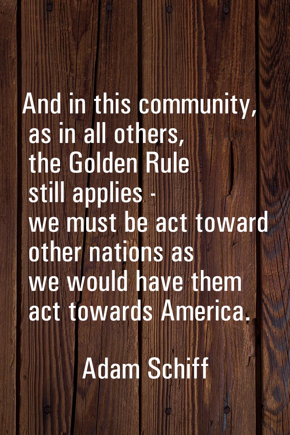 And in this community, as in all others, the Golden Rule still applies - we must be act toward othe