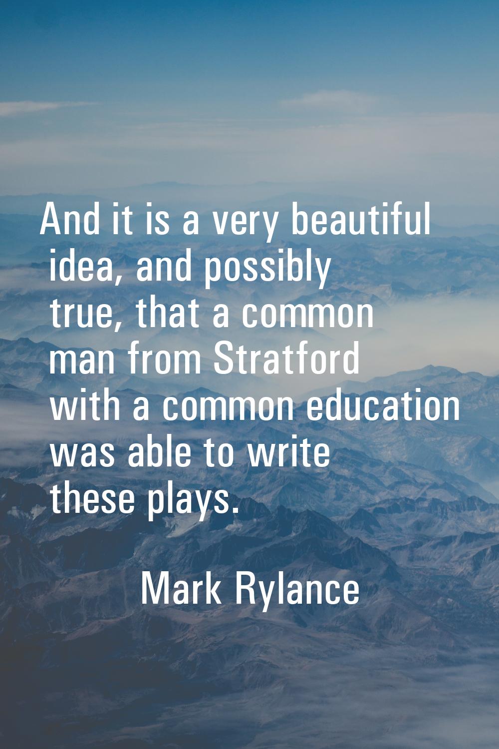 And it is a very beautiful idea, and possibly true, that a common man from Stratford with a common 