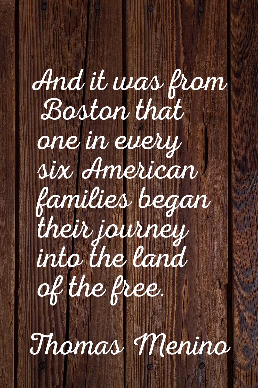 And it was from Boston that one in every six American families began their journey into the land of