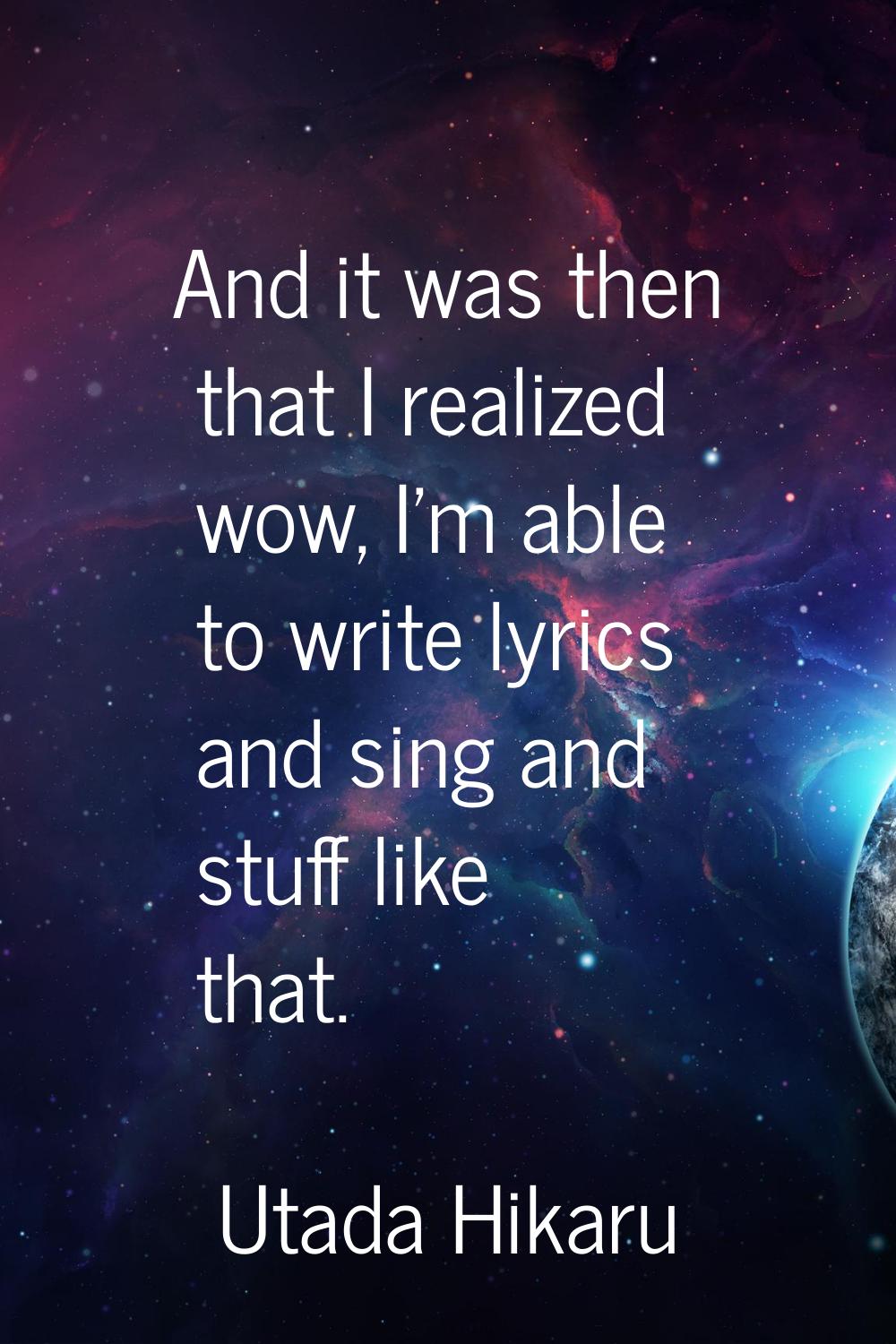 And it was then that I realized wow, I'm able to write lyrics and sing and stuff like that.
