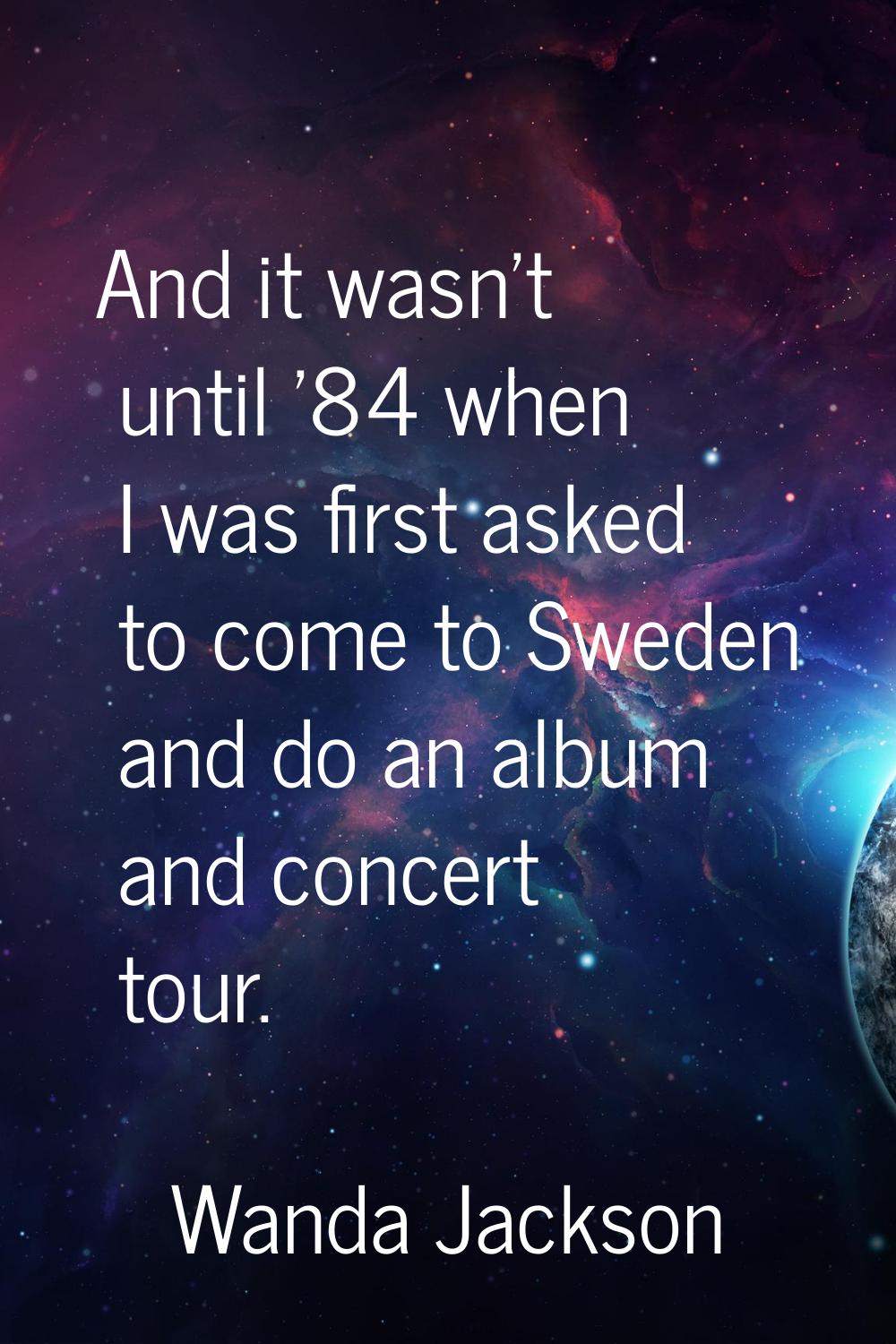 And it wasn't until '84 when I was first asked to come to Sweden and do an album and concert tour.