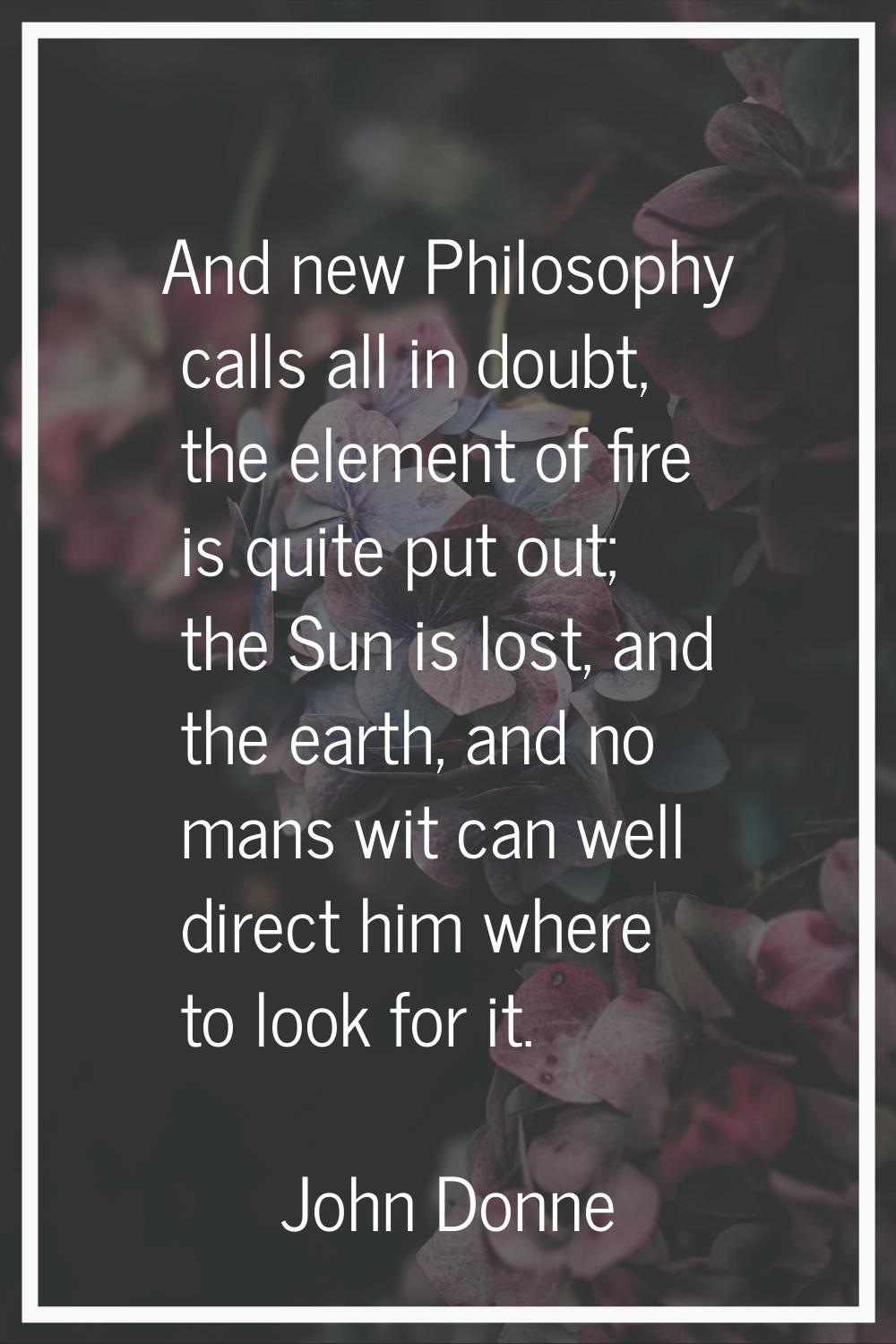 And new Philosophy calls all in doubt, the element of fire is quite put out; the Sun is lost, and t