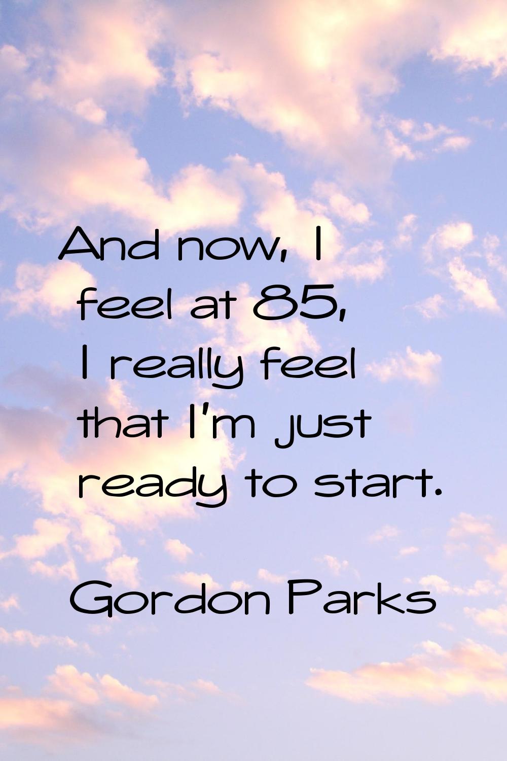 And now, I feel at 85, I really feel that I'm just ready to start.