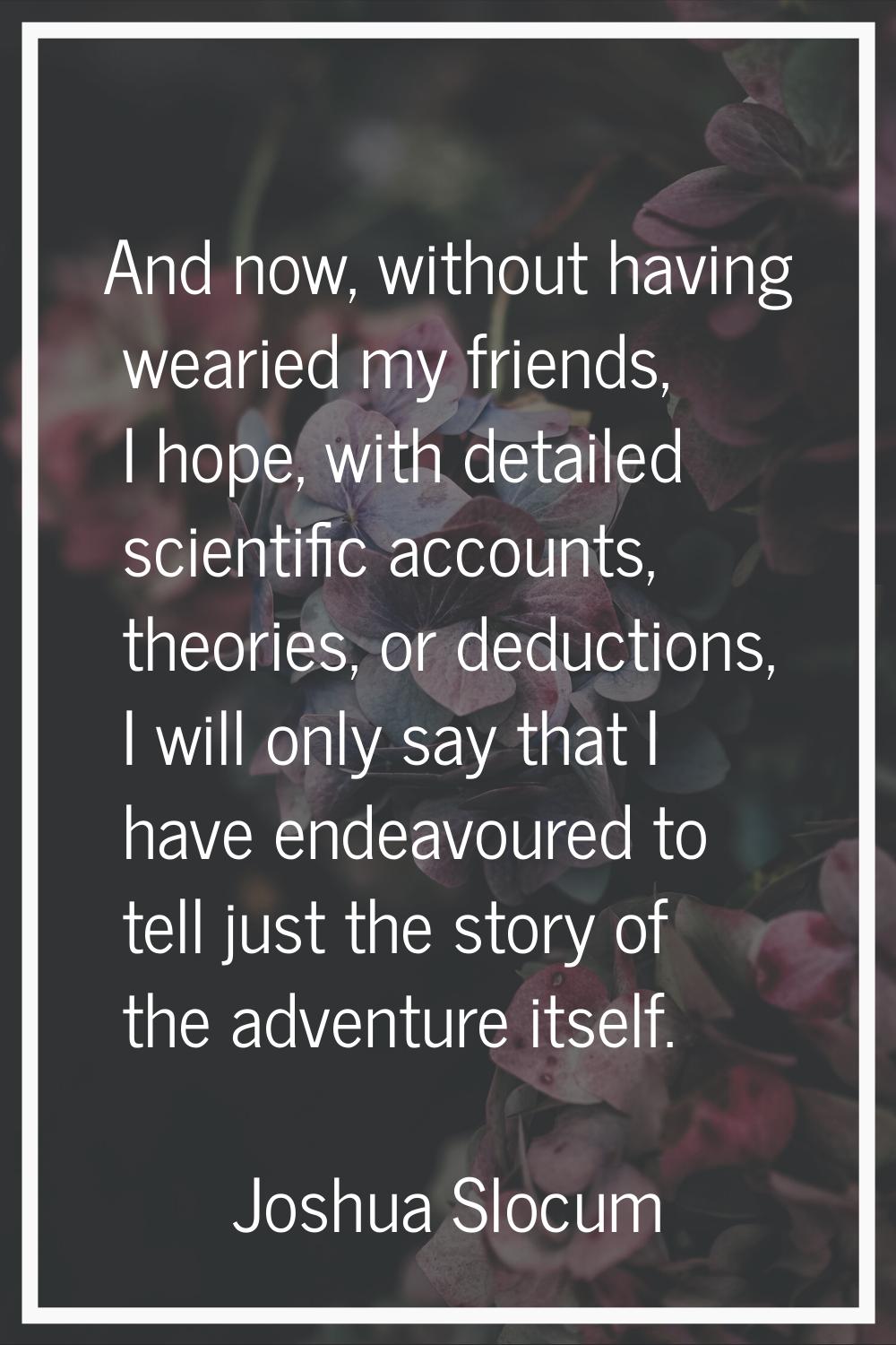 And now, without having wearied my friends, I hope, with detailed scientific accounts, theories, or