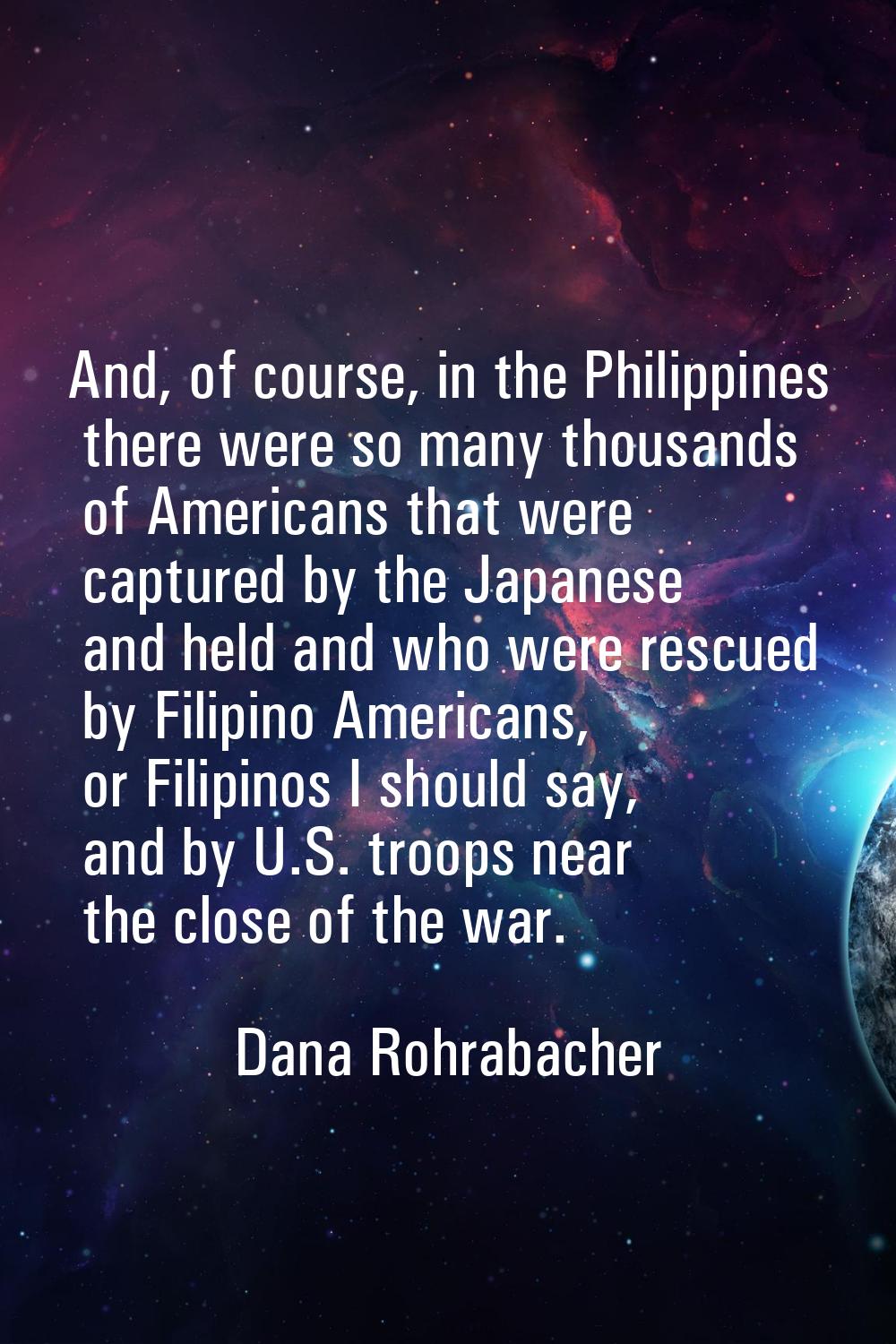 And, of course, in the Philippines there were so many thousands of Americans that were captured by 