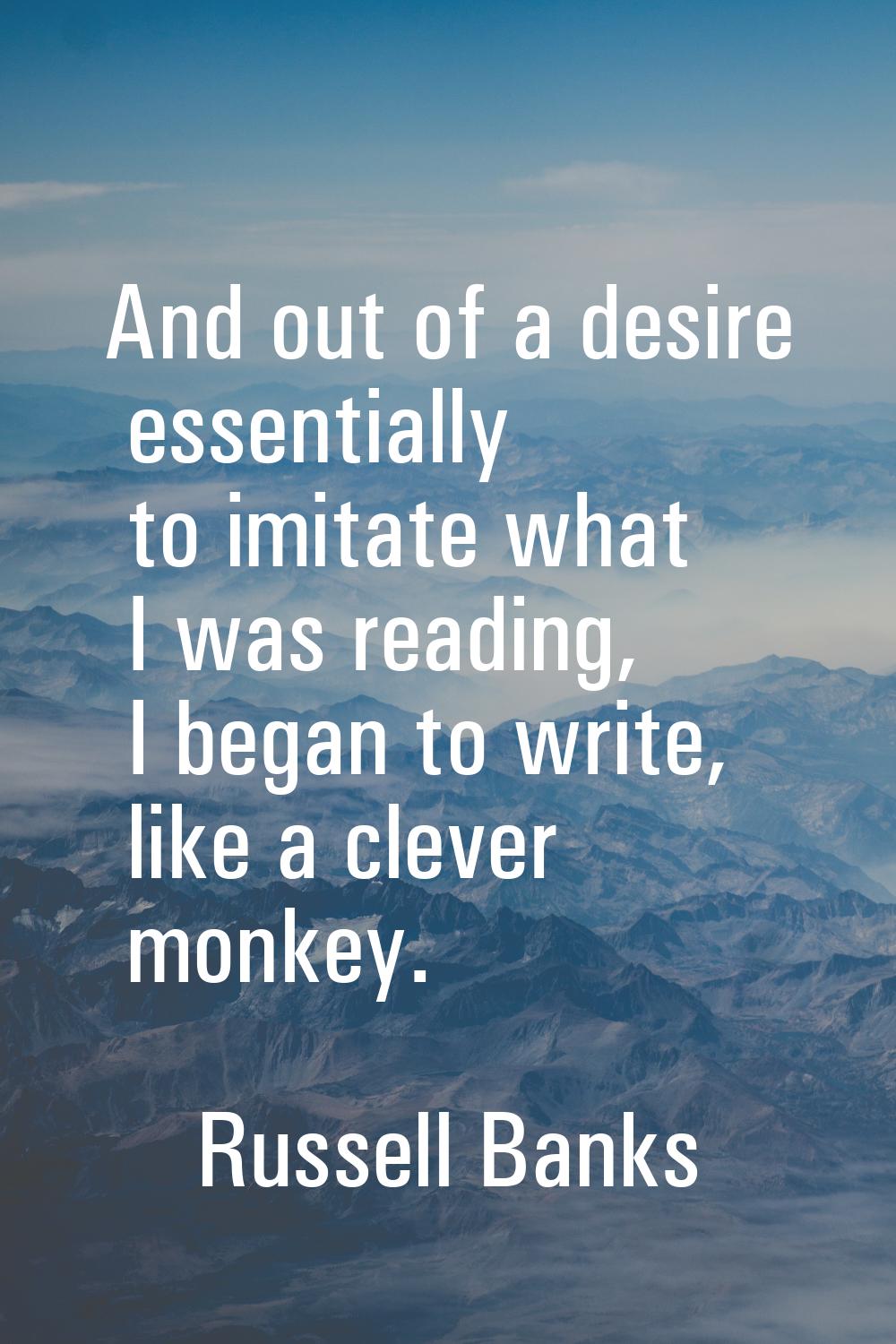 And out of a desire essentially to imitate what I was reading, I began to write, like a clever monk