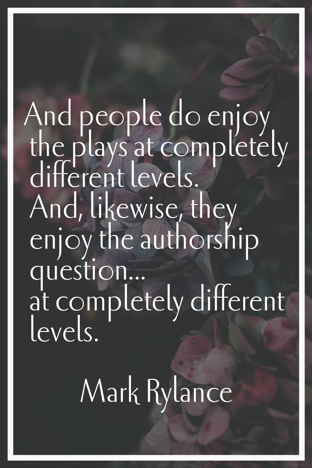And people do enjoy the plays at completely different levels. And, likewise, they enjoy the authors
