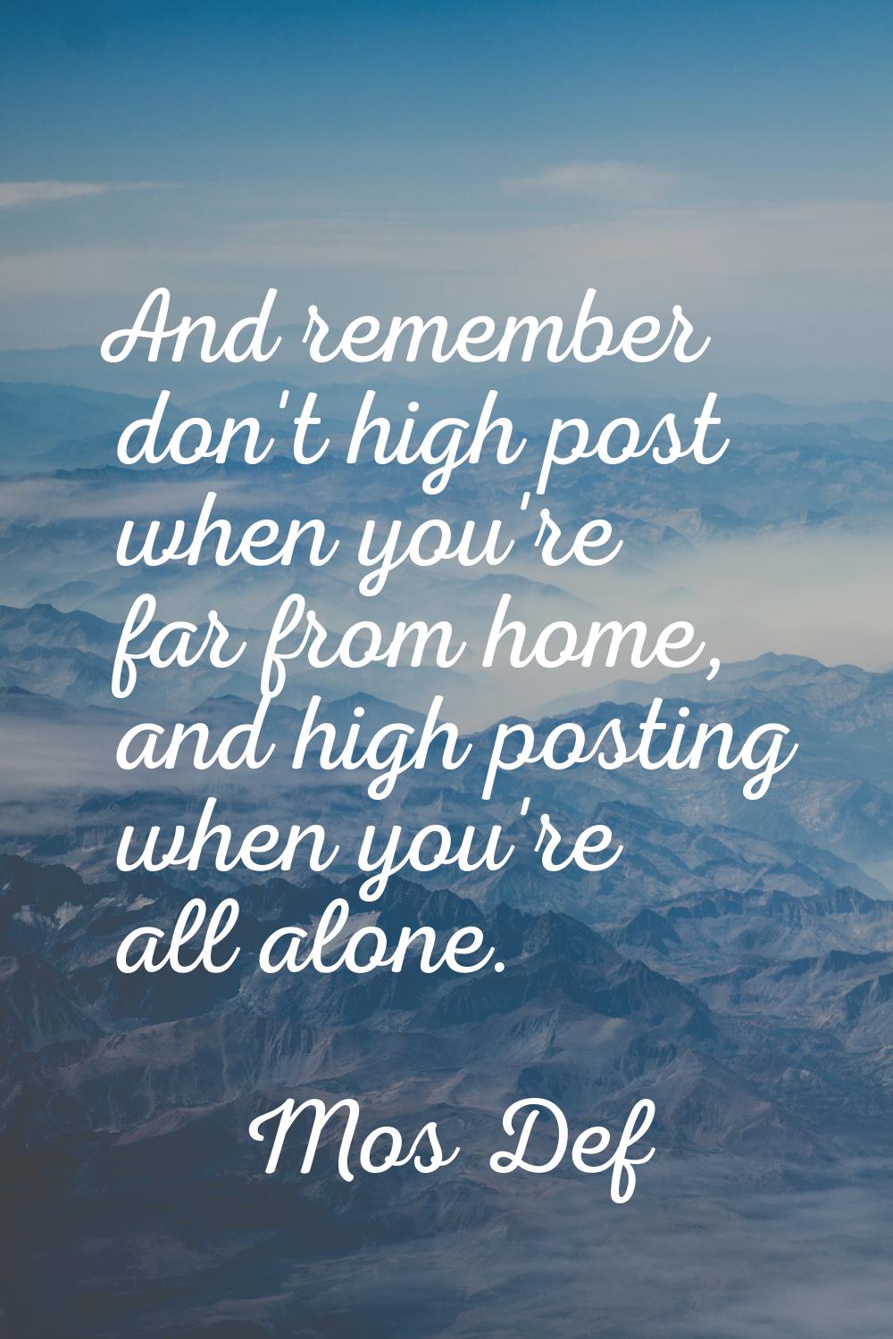 And remember don't high post when you're far from home, and high posting when you're all alone.