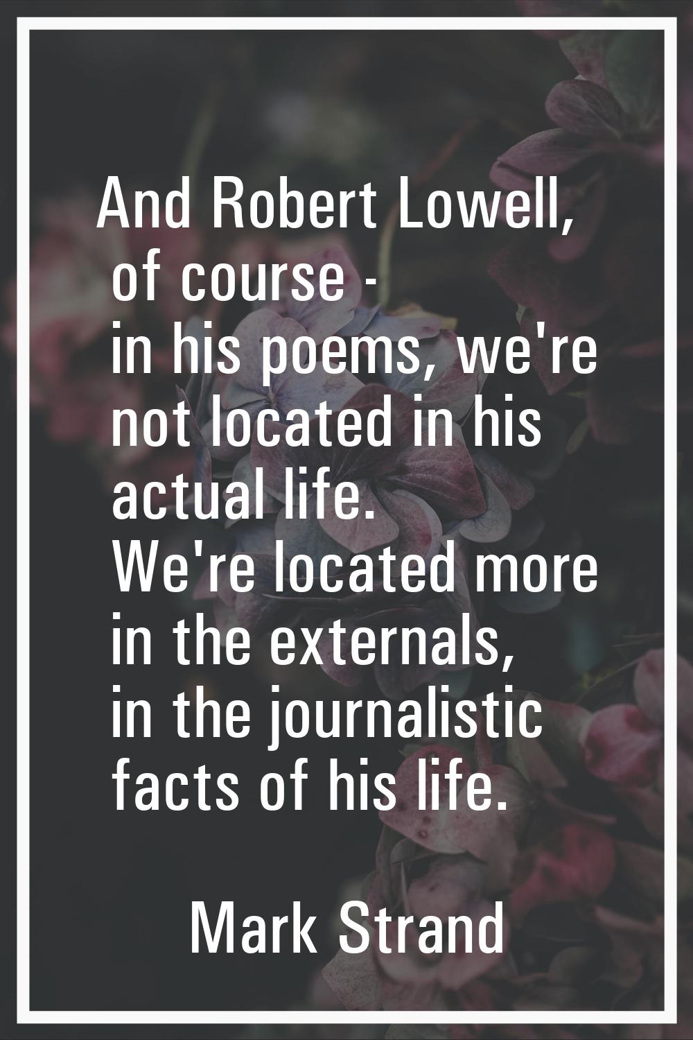 And Robert Lowell, of course - in his poems, we're not located in his actual life. We're located mo
