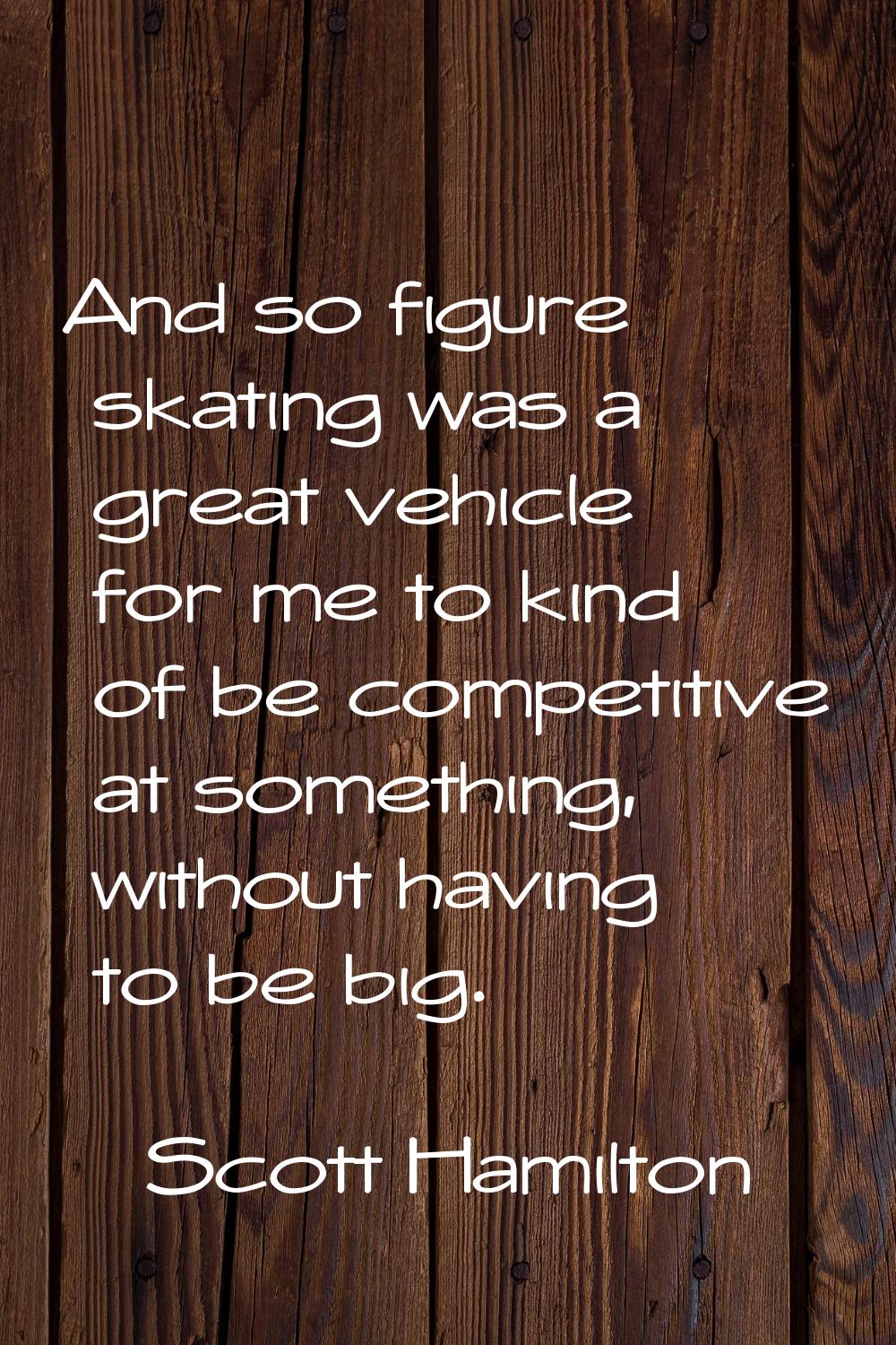 And so figure skating was a great vehicle for me to kind of be competitive at something, without ha
