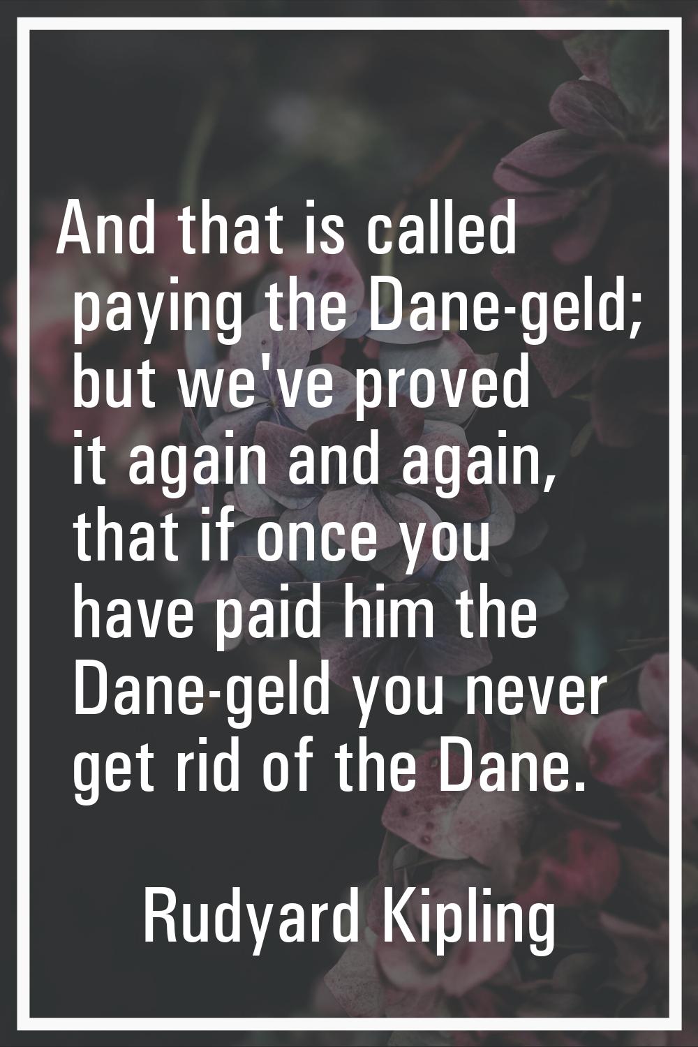 And that is called paying the Dane-geld; but we've proved it again and again, that if once you have