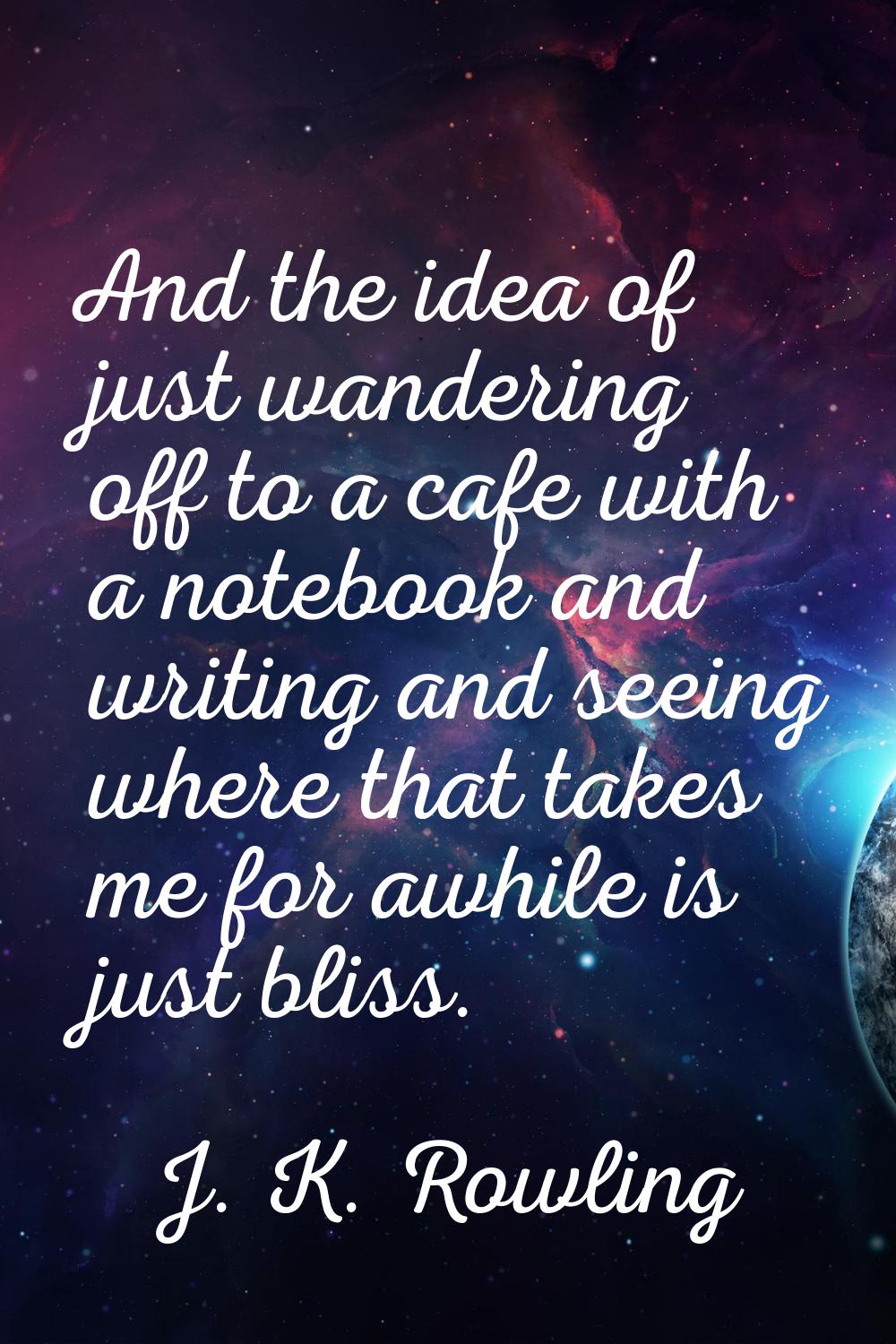 And the idea of just wandering off to a cafe with a notebook and writing and seeing where that take