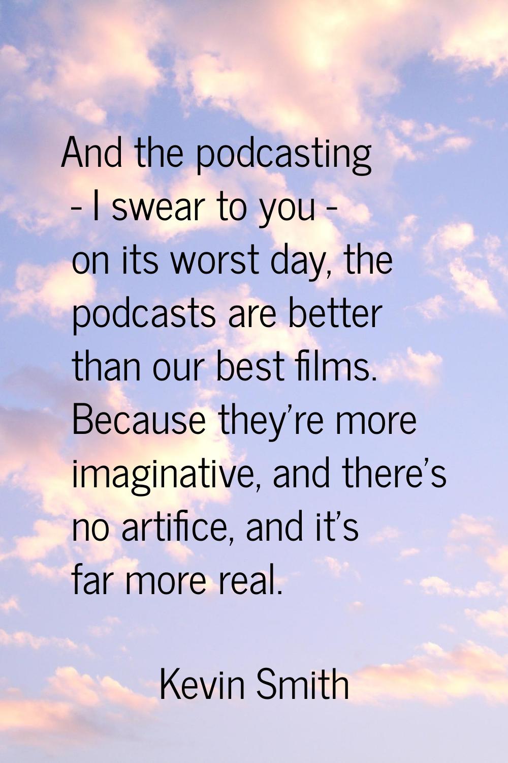 And the podcasting - I swear to you - on its worst day, the podcasts are better than our best films