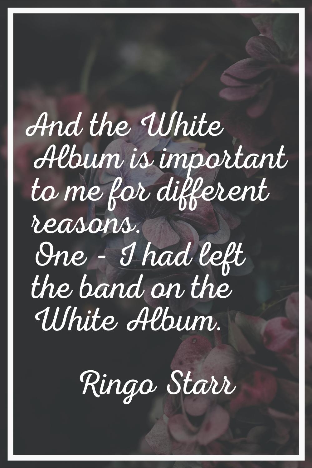 And the White Album is important to me for different reasons. One - I had left the band on the Whit