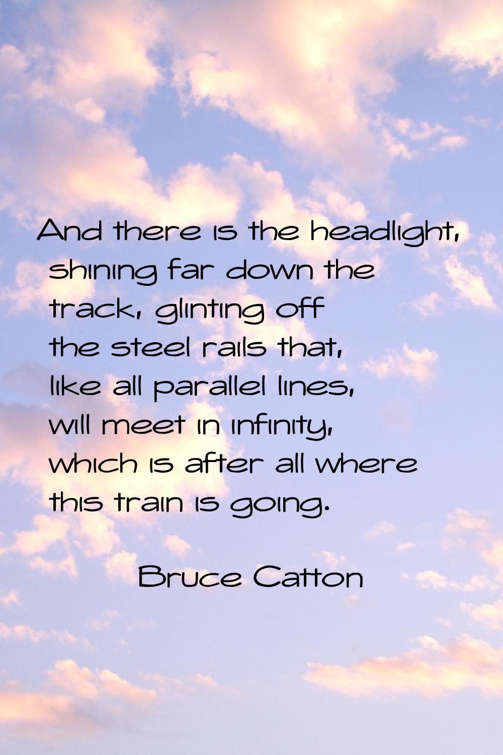 And there is the headlight, shining far down the track, glinting off the steel rails that, like all