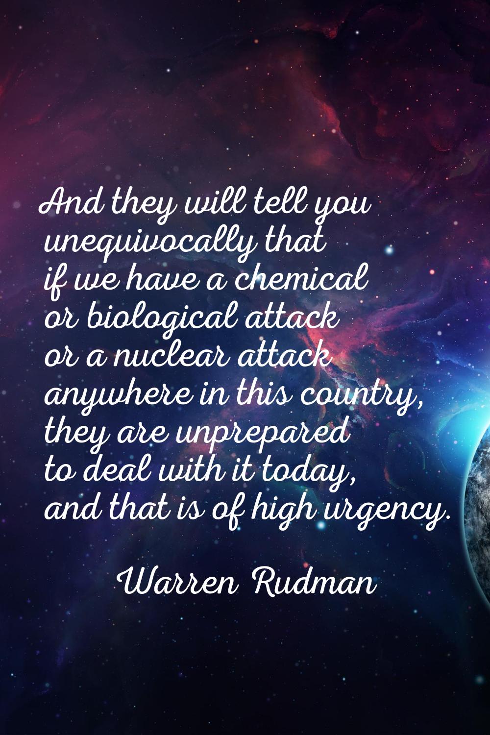 And they will tell you unequivocally that if we have a chemical or biological attack or a nuclear a