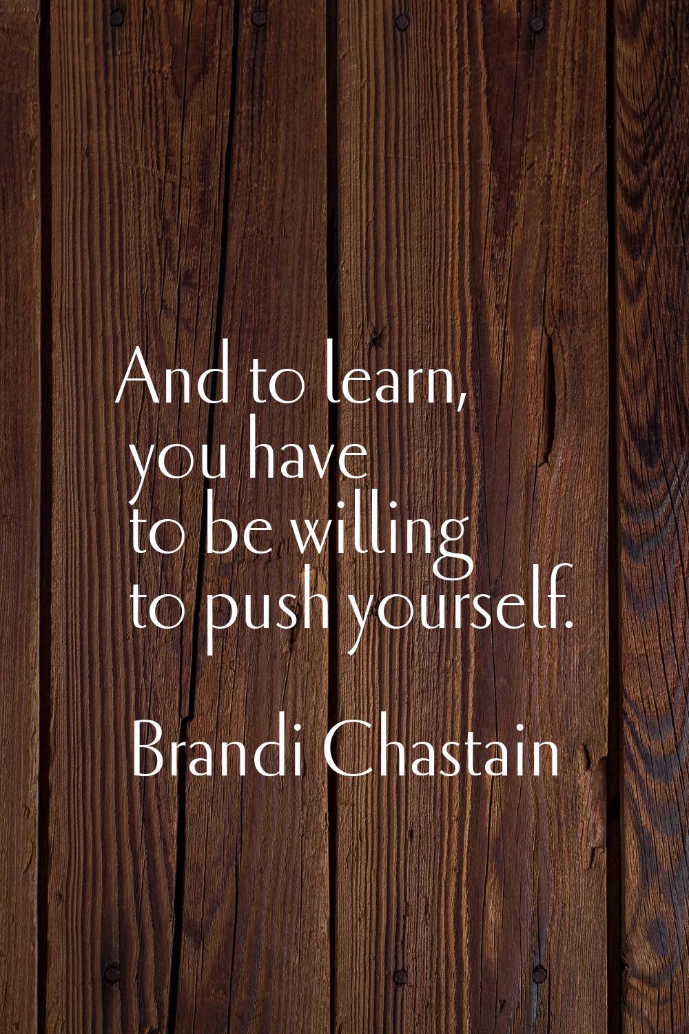 And to learn, you have to be willing to push yourself.