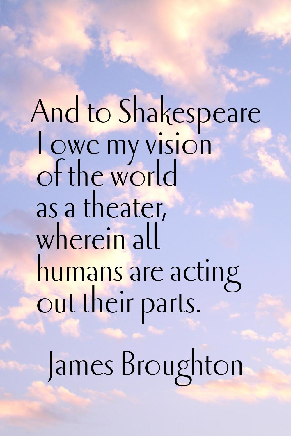 And to Shakespeare I owe my vision of the world as a theater, wherein all humans are acting out the