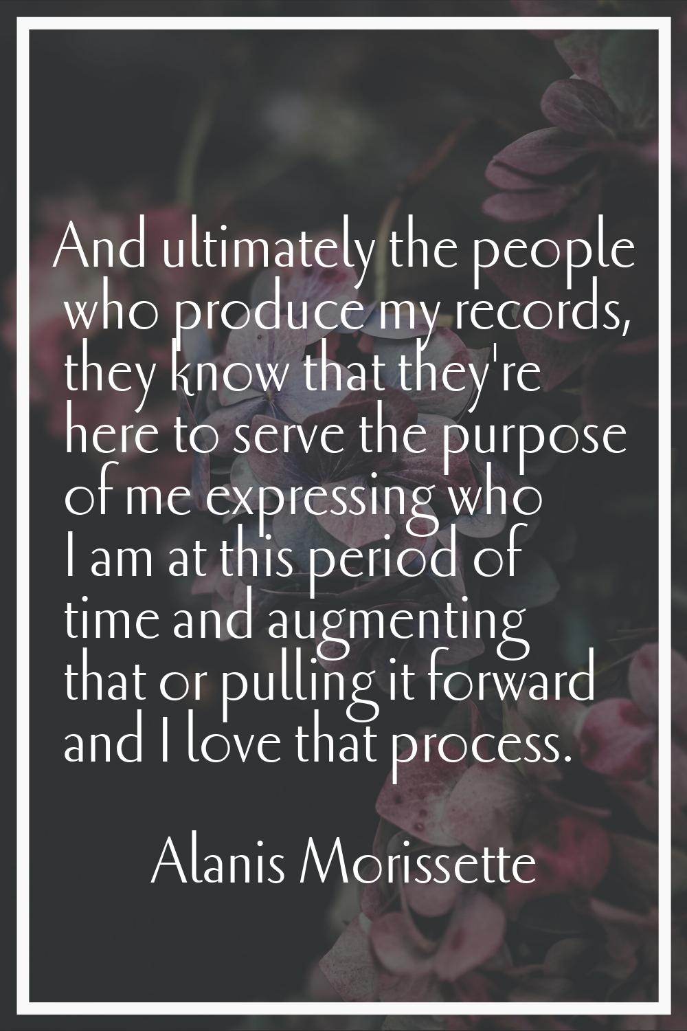 And ultimately the people who produce my records, they know that they're here to serve the purpose 