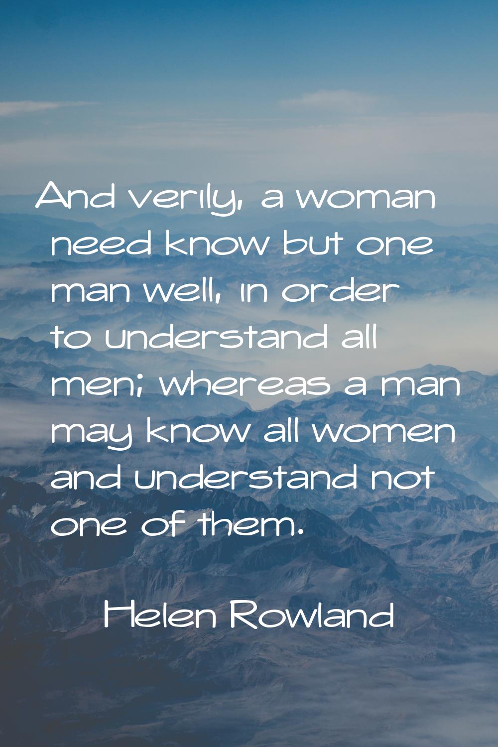 And verily, a woman need know but one man well, in order to understand all men; whereas a man may k