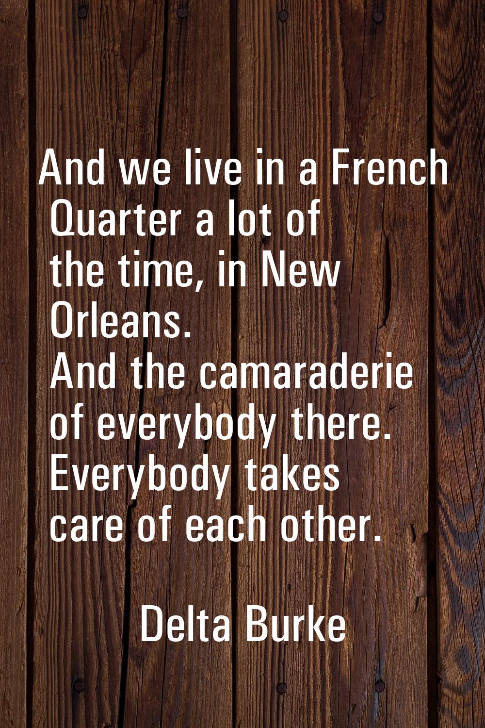 And we live in a French Quarter a lot of the time, in New Orleans. And the camaraderie of everybody