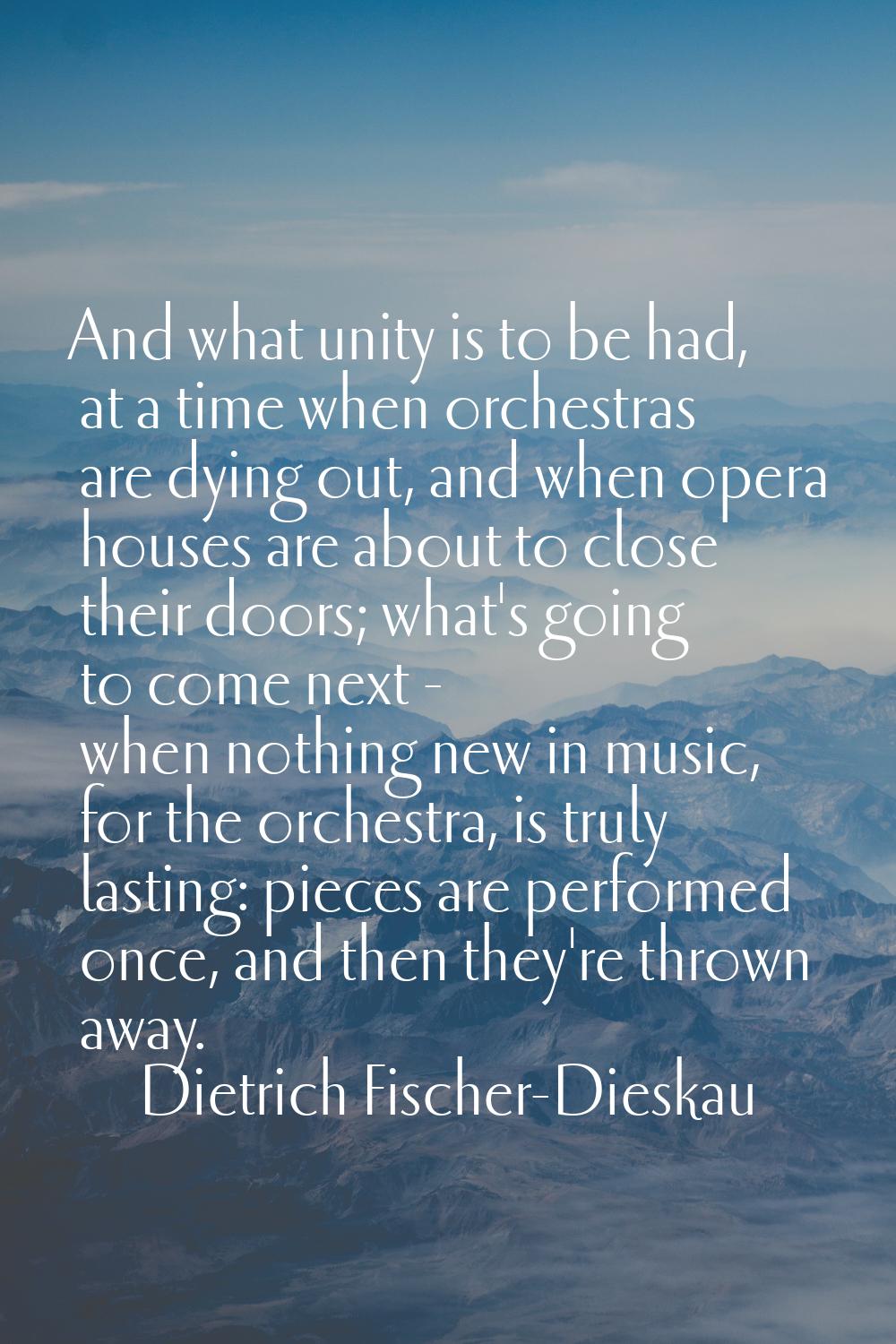 And what unity is to be had, at a time when orchestras are dying out, and when opera houses are abo