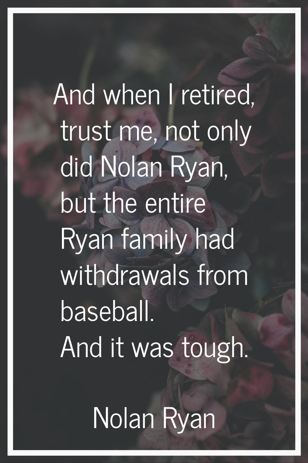 And when I retired, trust me, not only did Nolan Ryan, but the entire Ryan family had withdrawals f