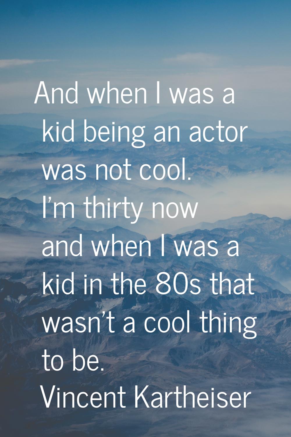 And when I was a kid being an actor was not cool. I'm thirty now and when I was a kid in the 80s th