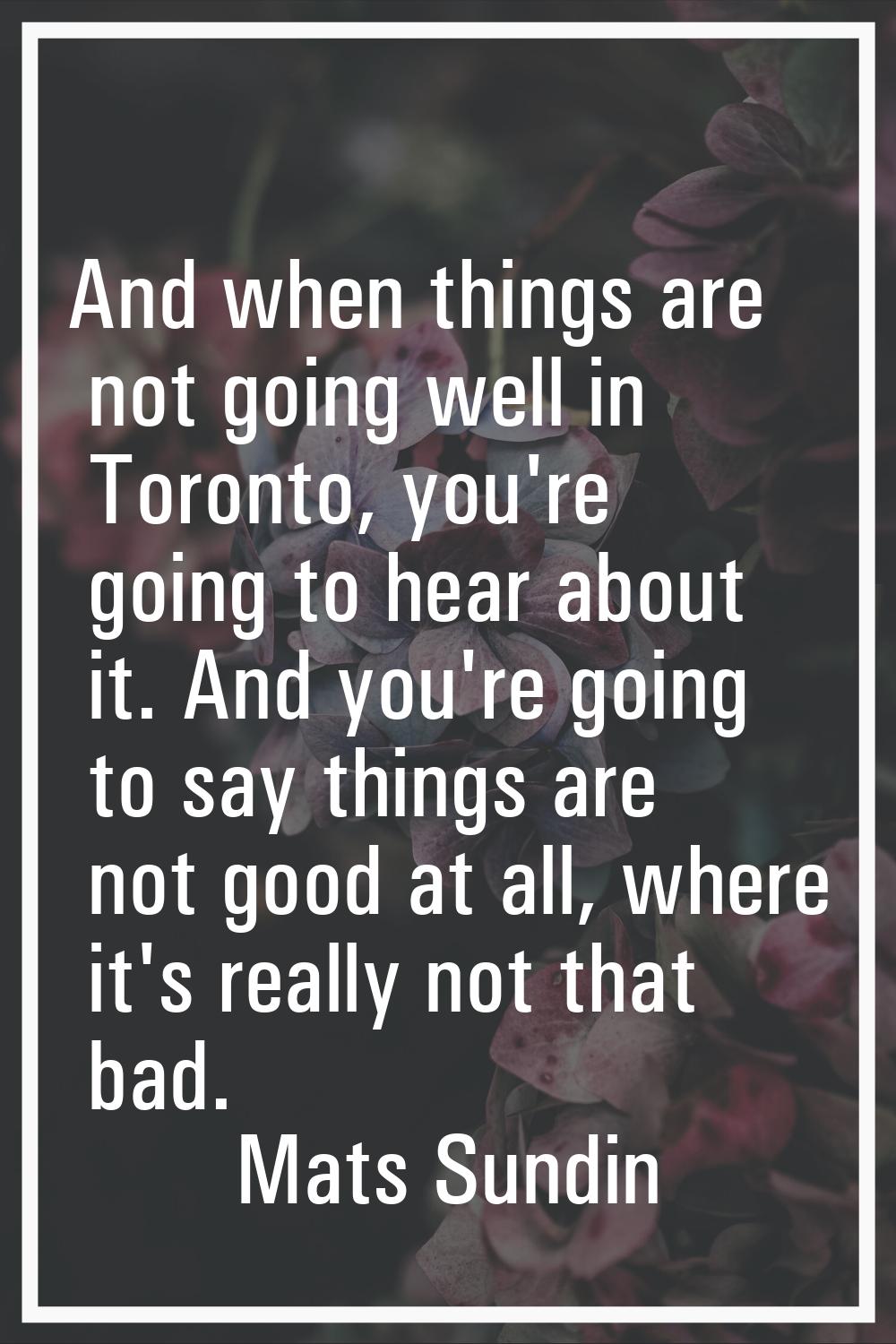 And when things are not going well in Toronto, you're going to hear about it. And you're going to s