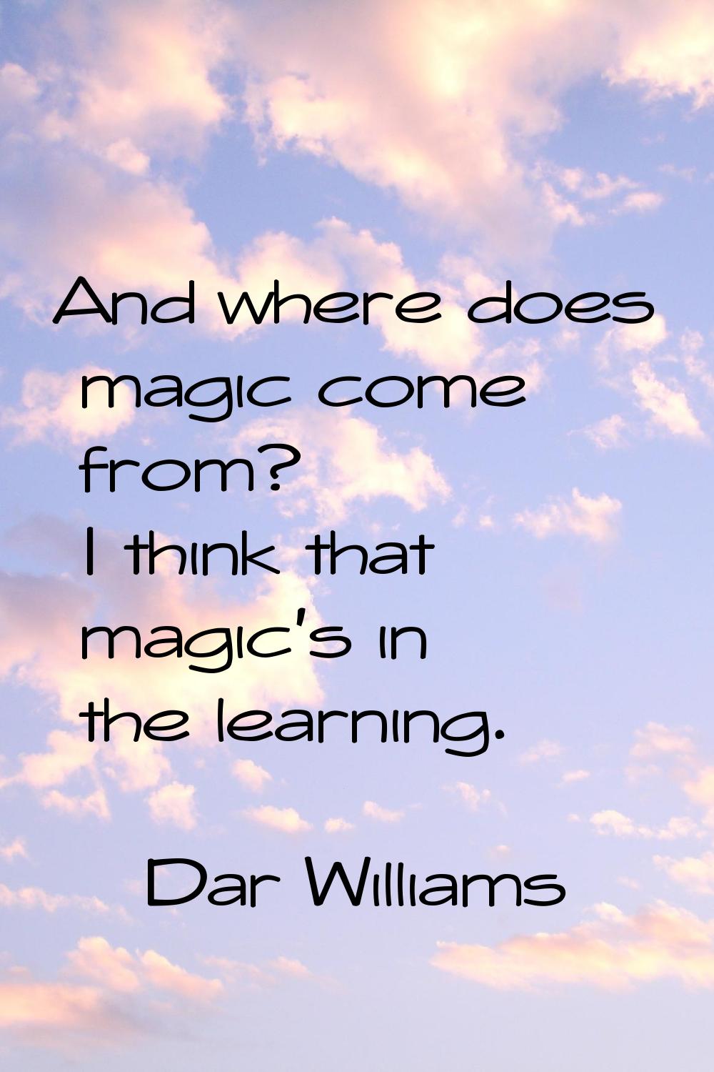 And where does magic come from? I think that magic's in the learning.