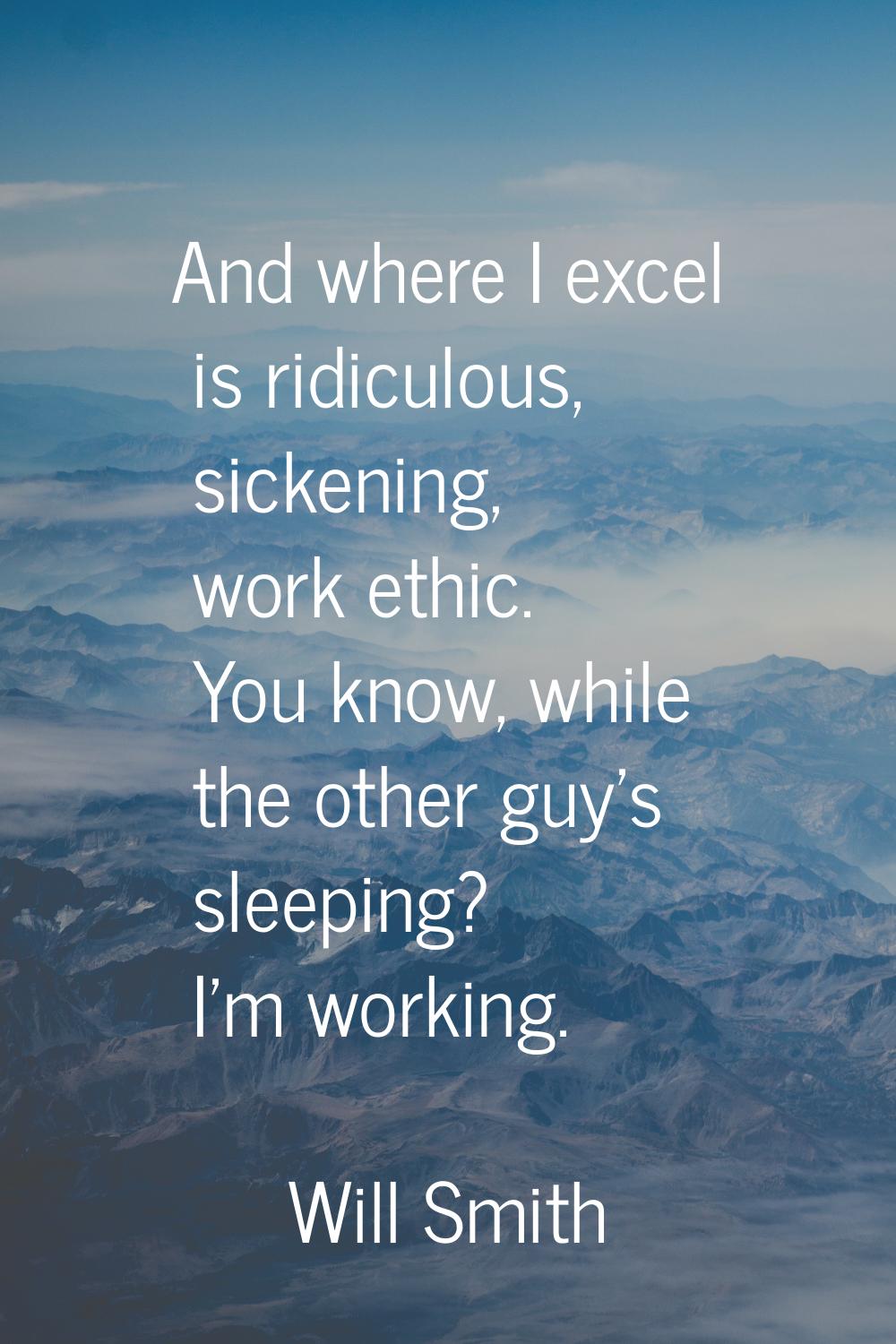 And where I excel is ridiculous, sickening, work ethic. You know, while the other guy's sleeping? I