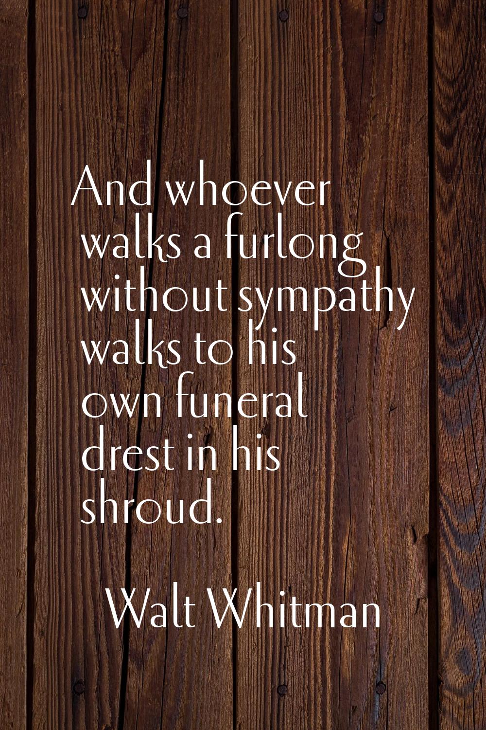 And whoever walks a furlong without sympathy walks to his own funeral drest in his shroud.