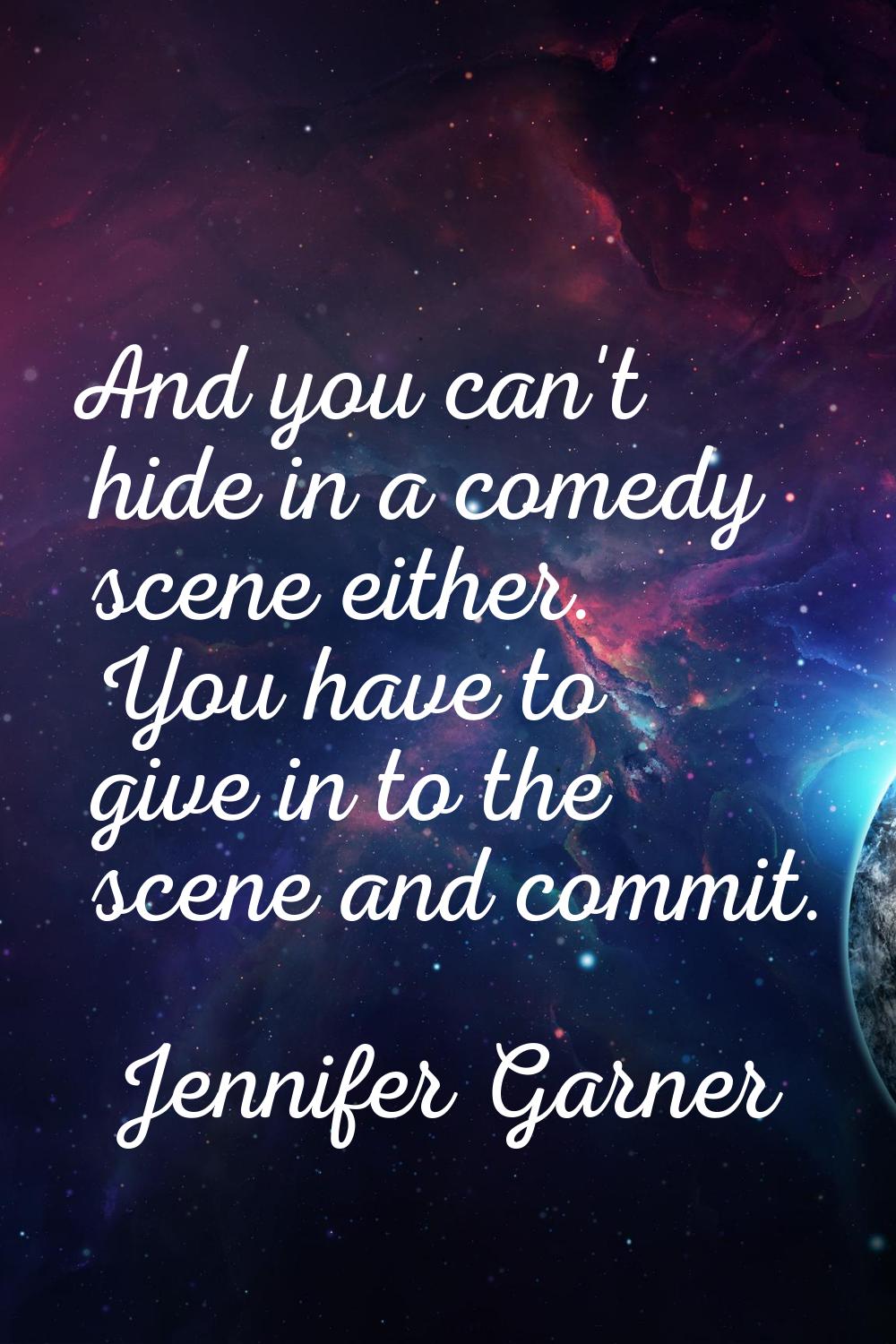 And you can't hide in a comedy scene either. You have to give in to the scene and commit.