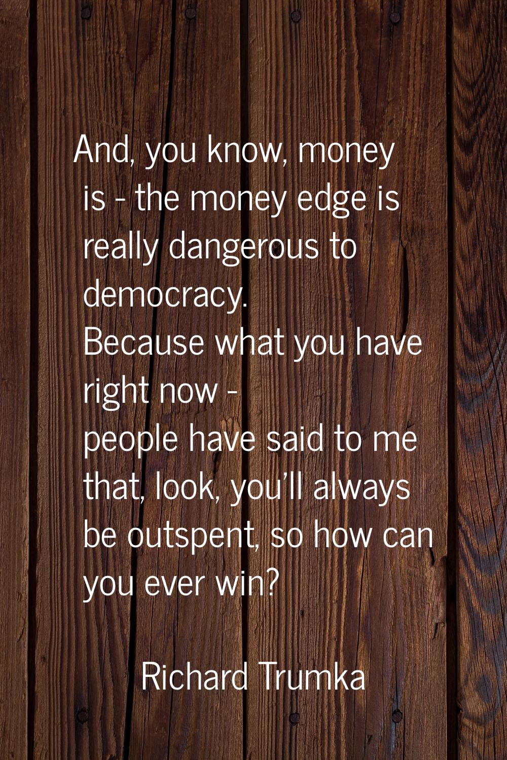And, you know, money is - the money edge is really dangerous to democracy. Because what you have ri