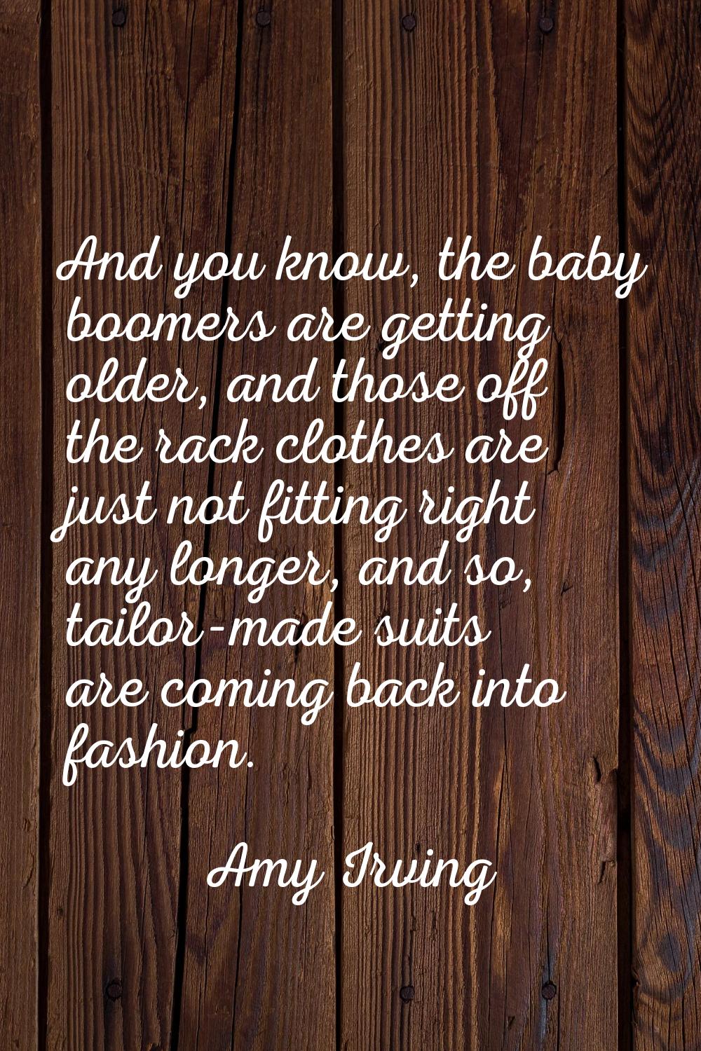 And you know, the baby boomers are getting older, and those off the rack clothes are just not fitti