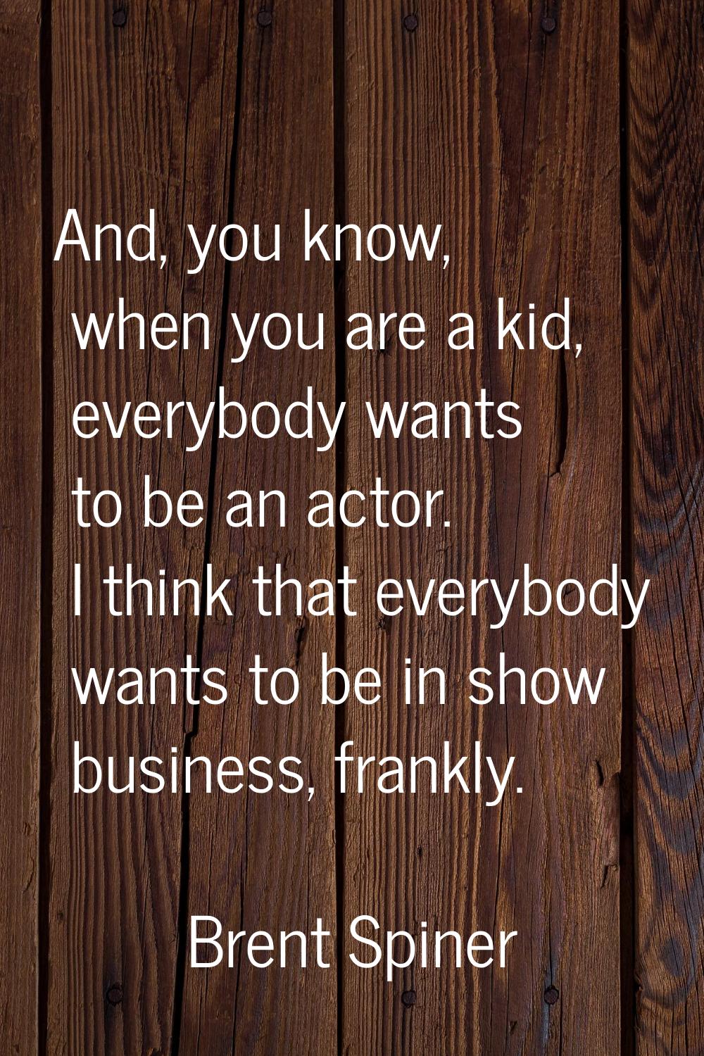 And, you know, when you are a kid, everybody wants to be an actor. I think that everybody wants to 
