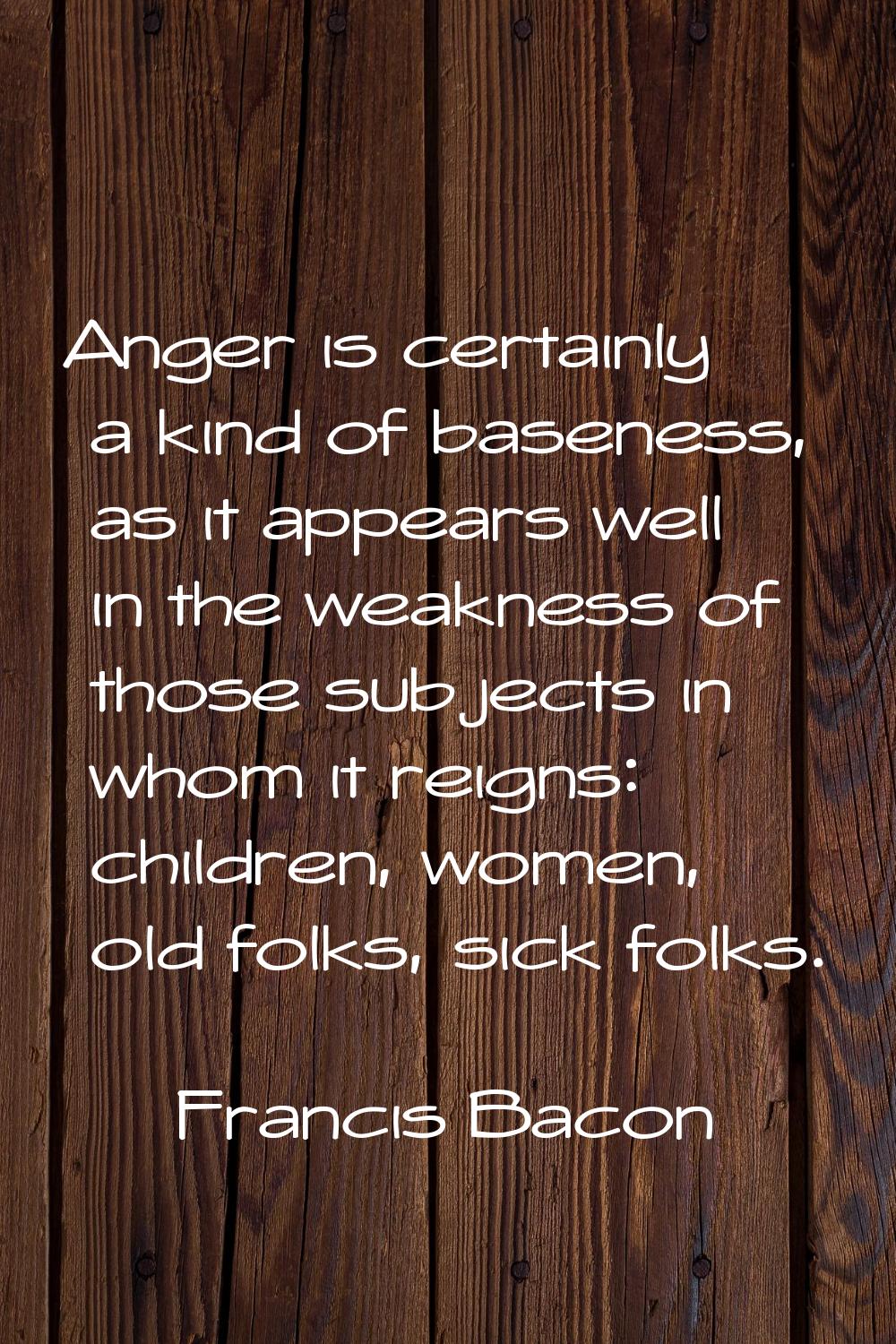 Anger is certainly a kind of baseness, as it appears well in the weakness of those subjects in whom