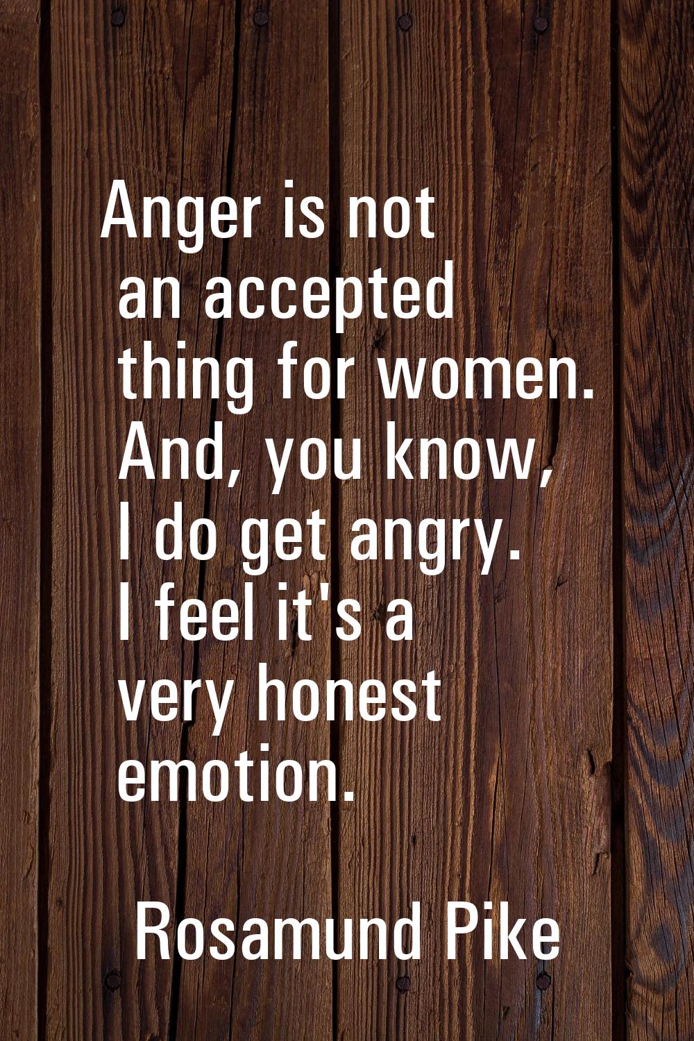 Anger is not an accepted thing for women. And, you know, I do get angry. I feel it's a very honest 