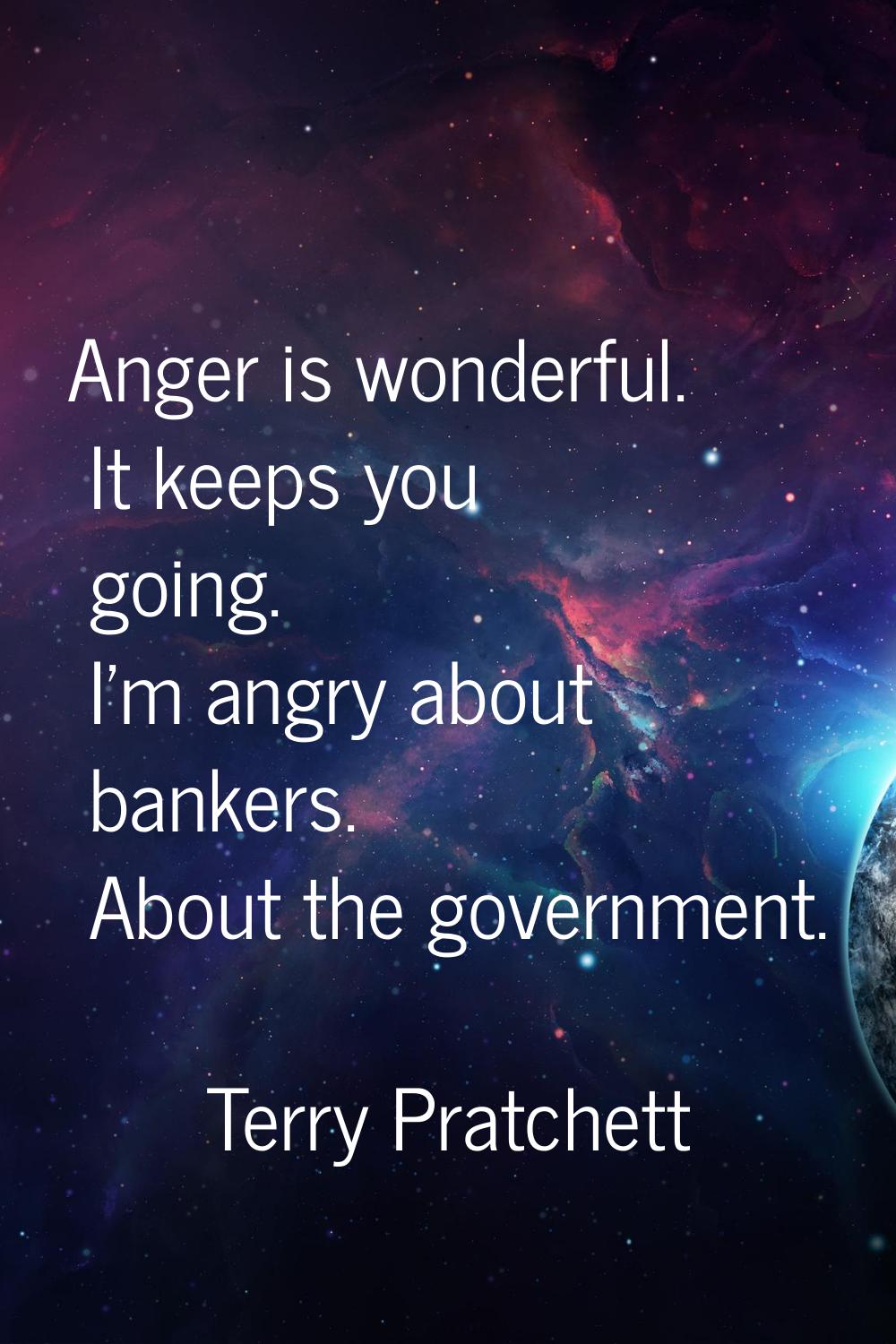Anger is wonderful. It keeps you going. I'm angry about bankers. About the government.