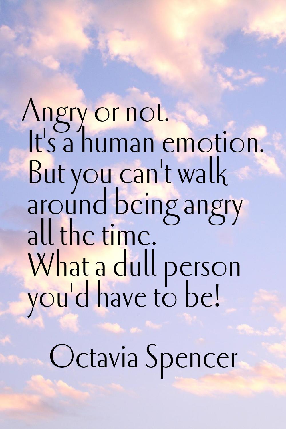 Angry or not. It's a human emotion. But you can't walk around being angry all the time. What a dull