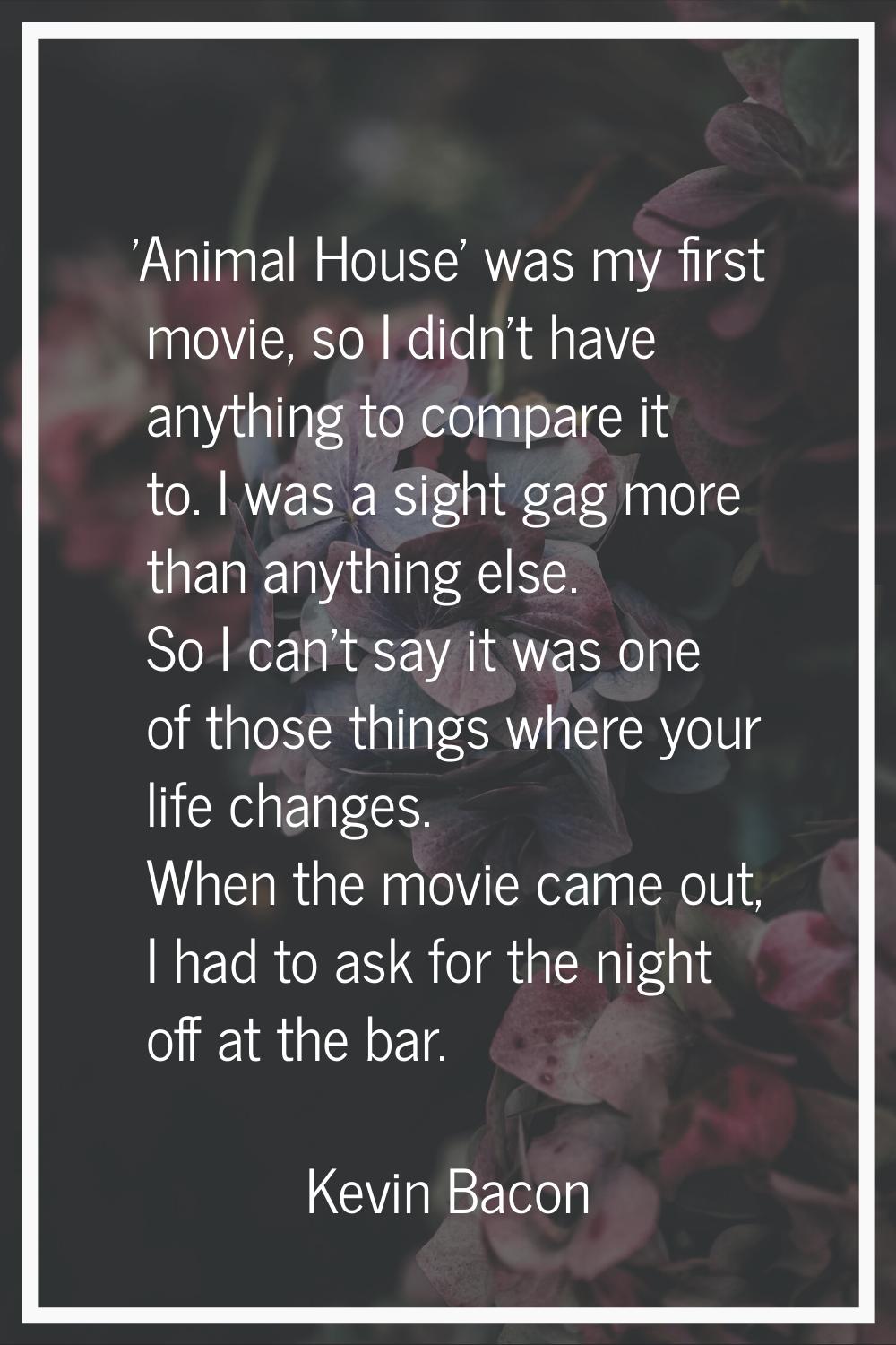 'Animal House' was my first movie, so I didn't have anything to compare it to. I was a sight gag mo