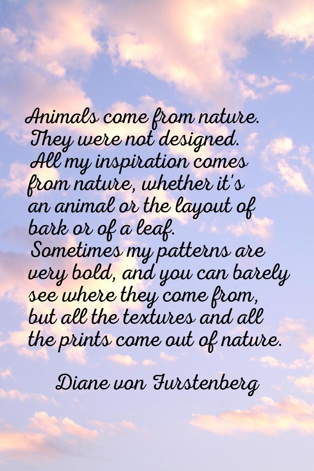 Animals come from nature. They were not designed. All my inspiration comes from nature, whether it'