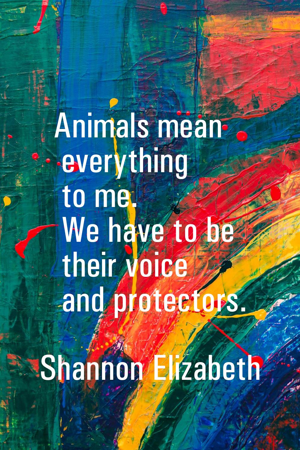 Animals mean everything to me. We have to be their voice and protectors.