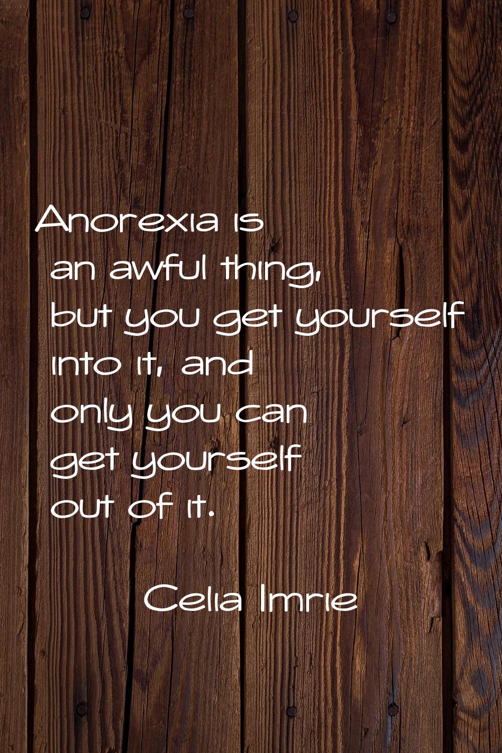 Anorexia is an awful thing, but you get yourself into it, and only you can get yourself out of it.