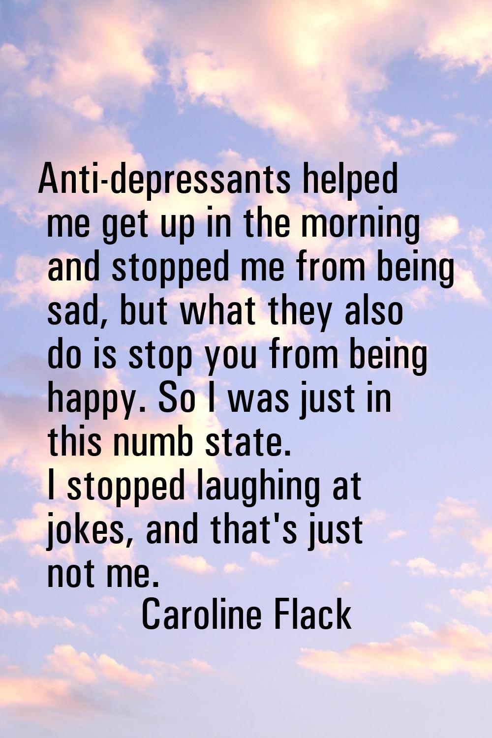Anti-depressants helped me get up in the morning and stopped me from being sad, but what they also 
