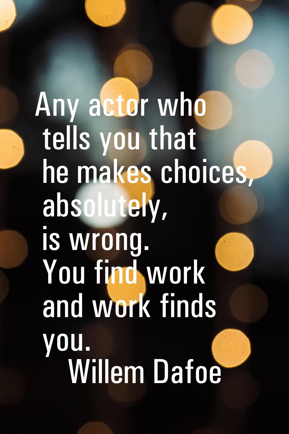 Any actor who tells you that he makes choices, absolutely, is wrong. You find work and work finds y