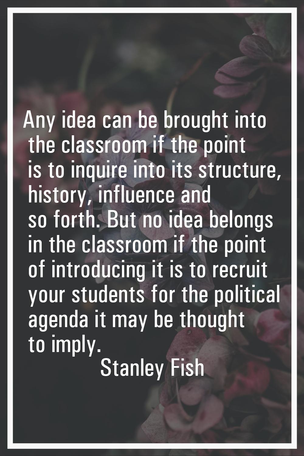 Any idea can be brought into the classroom if the point is to inquire into its structure, history, 